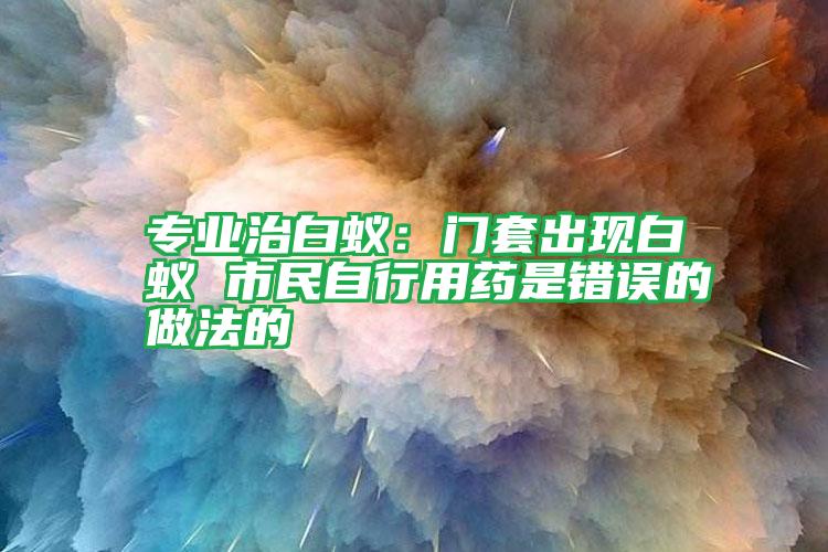 专业治白蚁：门套出现白蚁 市民自行用药是错误的做法的