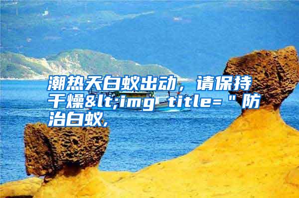 潮热天白蚁出动，请保持干燥<img title=＂防治白蚁,