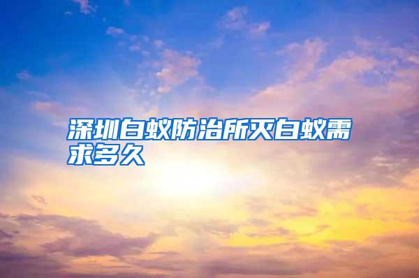 深圳白蚁防治所灭白蚁需求多久